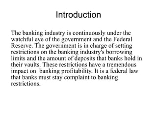 Introduction
The banking industry is continuously under the
watchful eye of the government and the Federal
Reserve. The government is in charge of setting
restrictions on the banking industry's borrowing
limits and the amount of deposits that banks hold in
their vaults. These restrictions have a tremendous
impact on banking profitability. It is a federal law
that banks must stay complaint to banking
restrictions.
 