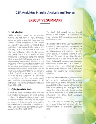 1
CSR Activities in India-Analysis and Trends
EXECUTIVE SUMMARY
1.	 Introduction:
Social activities carried out by business
houses are not new in India. However,
corporate social responsibility, as a business
agenda, gained recognition in 2001 when
an industry association developed CSR
guidelines to be followed voluntarily by the
industry. Later it became part of statute in
the shape of Section 135 of the Companies
Act, 2013. The statutory provisions were
introduced to encourage companies to fulfil
their responsibilities towards society by not
only imbibing sustainability and other social
objectives in their corporate culture but also
by spending a specified percentage of their
profit on defined social activities on year to
year basis. Schedule VII to the Act contains
a list of activities for which expenditure
incurred by the companies is considered
as compliance of their corporate social
responsibilities mandated under section 135
oftheAct.Theseprovisionsbecameeffective
from 01.04.2014.
2.	 Objectives of the Study:
One of the objectives of the Study is to find
out whether the purpose for which section
135 was introduced, has been achieved, and
if so to what extent. The Study has also made
an attempt to know the nature and pattern
of expenditure preferred by companies for
their CSR expenditure during the two years’
period ended March 31, 2016.
The Study shall provide an overview of
current trends and practices of expenditure
incurred under CSR mandate by major listed
companies in India.
It is expected that the Study would help in
evaluating various approaches adopted by
corporates to achieve CSR objectives and
would encourage and motivate others to
adopt best CSR practices keeping in view
their specific nature of operations, location
ad philosophy. It is also expected that the
Studyshallprovideguidancetocompaniesto
execute and monitor their CSR activities, to
set up parameters for evaluating the impact
of expenditure incurred and to elucidate
criteria for partnering implementation
agencies.
OtherobjectivesoftheStudyaretoexamine
whether proper and adequate disclosures
have been made by the companies in their
reports to the stakeholders with respect to
their CSR spending and to suggest other
steps, if any, to be taken by the companies
to ensure disclosure of full and transparent
information on their CSR initiatives
including spending.
The Study was to explore any changes
to be made in law and rules for effective
implementation of provisions governing
CSR.
 