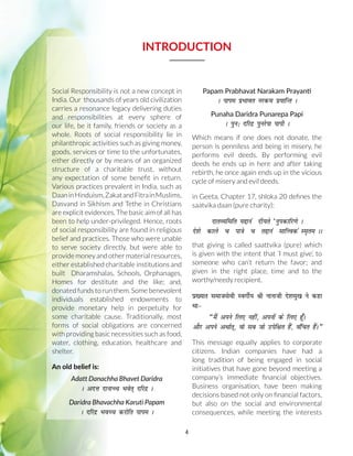 4
INTRODUCTION
Social Responsibility is not a new concept in
India. Our thousands of years old civilization
carries a resonance legacy delivering duties
and responsibilities at every sphere of
our life, be it family, friends or society as a
whole. Roots of social responsibility lie in
philanthropic activities such as giving money,
goods, services or time to the unfortunates,
either directly or by means of an organized
structure of a charitable trust, without
any expectation of some benefit in return.
Various practices prevalent in India, such as
DaaninHinduism,ZakatandFitrainMuslims,
Dasvand in Sikhism and Tethe in Christians
are explicit evidences. The basic aim of all has
been to help under-privileged. Hence, roots
of social responsibility are found in religious
belief and practices. Those who were unable
to serve society directly, but were able to
provide money and other material resources,
either established charitable institutions and
built Dharamshalas, Schools, Orphanages,
Homes for destitute and the like; and,
donated funds to run them. Some benevolent
individuals established endowments to
provide monetary help in perpetuity for
some charitable cause. Traditionally, most
forms of social obligations are concerned
with providing basic necessities such as food,
water, clothing, education, healthcare and
shelter.
An old belief is:
Adatt Danachha Bhavet Daridra
A vnÙk nkukPp Hkosr~ nfjnz A
Daridra Bhavachha Karuti Papam
A nfjnz HkoPp djksfr ikie A
Papam Prabhavat Narakam Prayanti
A ikie izHkkor ujde iz;kfUr A
Punaha Daridra Punarepa Papi
A iqu% nfjnz iqujsik ikih A
Which means if one does not donate, the
person is penniless and being in misery, he
performs evil deeds. By performing evil
deeds he ends up in here and after taking
rebirth, he once again ends up in the vicious
cycle of misery and evil deeds.
in Geeta, Chapter 17, shloka 20 defines the
saatvika daan (pure charity):
nkrO;fefr ;íkua nh;rs ^uqidkfj.ks A
ns'ks dkys p ik=ks p ríkua lkfÙoda Le`re AA
that giving is called saattvika (pure) which
is given with the intent that ‘I must give’, to
someone who can’t return the favor; and
given in the right place, time and to the
worthy/needy recipient.
ç[;kr lektlsoh LoxhZ; Jh ukukth ns'keq• us dgk
Fkk
¶eSa vius fy, ugha] viuksa ds fy, gw¡A
vkSj vius vFkkZr~] oks lc tks misf{kr gSa] oafpr gSaA¸
This message equally applies to corporate
citizens. Indian companies have had a
long tradition of being engaged in social
initiatives that have gone beyond meeting a
company’s immediate financial objectives.
Business organisation, have been making
decisions based not only on financial factors,
but also on the social and environmental
consequences, while meeting the interests
 