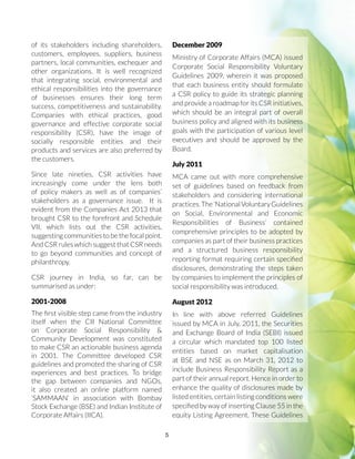5
of its stakeholders including shareholders,
customers, employees, suppliers, business
partners, local communities, exchequer and
other organizations. It is well recognized
that integrating social, environmental and
ethical responsibilities into the governance
of businesses ensures their long term
success, competitiveness and sustainability.
Companies with ethical practices, good
governance and effective corporate social
responsibility (CSR), have the image of
socially responsible entities and their
products and services are also preferred by
the customers.
Since late nineties, CSR activities have
increasingly come under the lens both
of policy makers as well as of companies’
stakeholders as a governance issue. It is
evident from the Companies Act 2013 that
brought CSR to the forefront and Schedule
VII, which lists out the CSR activities,
suggesting communities to be the focal point.
And CSR rules which suggest that CSR needs
to go beyond communities and concept of
philanthropy.
CSR journey in India, so far, can be
summarised as under:
2001-2008
The first visible step came from the industry
itself when the CII National Committee
on Corporate Social Responsibility 
Community Development was constituted
to make CSR an actionable business agenda
in 2001. The Committee developed CSR
guidelines and promoted the sharing of CSR
experiences and best practices. To bridge
the gap between companies and NGOs,
it also created an online platform named
‘SAMMAAN’ in association with Bombay
Stock Exchange (BSE) and Indian Institute of
Corporate Affairs (IICA).
December 2009
Ministry of Corporate Affairs (MCA) issued
Corporate Social Responsibility Voluntary
Guidelines 2009, wherein it was proposed
that each business entity should formulate
a CSR policy to guide its strategic planning
and provide a roadmap for its CSR initiatives,
which should be an integral part of overall
business policy and aligned with its business
goals with the participation of various level
executives and should be approved by the
Board.
July 2011
MCA came out with more comprehensive
set of guidelines based on feedback from
stakeholders and considering international
practices.The‘NationalVoluntaryGuidelines
on Social, Environmental and Economic
Responsibilities of Business’ contained
comprehensive principles to be adopted by
companies as part of their business practices
and a structured business responsibility
reporting format requiring certain specified
disclosures, demonstrating the steps taken
by companies to implement the principles of
social responsibility was introduced.
August 2012
In line with above referred Guidelines
issued by MCA in July, 2011, the Securities
and Exchange Board of India (SEBI) issued
a circular which mandated top 100 listed
entities based on market capitalisation
at BSE and NSE as on March 31, 2012 to
include Business Responsibility Report as a
part of their annual report. Hence in order to
enhance the quality of disclosures made by
listed entities, certain listing conditions were
specified by way of inserting Clause 55 in the
equity Listing Agreement. These Guidelines
 
