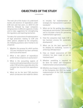 7
The main aim of the Study is to understand
trends and practices of expenditure under
CSR over past two years, i.e. 2014-15 and
2015-16, followed by major companies
doing business in different segments in India
and to make suggestions for strengthening
the regulatory and reporting mechanism.
To make a fair assessment of implementation
of legal provisions relating to CSR and
other policies adopted by the companies,
the following questions were framed to be
answered:
1.	 Whether the purpose for which section
135 was introduced has been achieved,
and if so to what extent?
2.	 What is the pattern of expenditure
preferred by companies on yearly basis?
3.	What is the accounting aspects of
revenueandcapitalexpenditureincurred
under CSR activities especially when the
company has incurred that expenditure
itself?
4.	 What can be the best CSR practices
which can become role model for others
to emulate, for implementation of
strategies for improvement in operation
standards?
5.	 What can be the guiding document to
help execute and monitor CSR initiatives
and to elucidate criteria for partnering
implementation agencies?
6.	 How the companies have made CSR a
key business process for sustainable
development?
7.	 What can be the best approach to
be adopted for evaluating success in
achieving CSR objectives?
8.	 How an impact assessment of CSR
initiatives has been made or can be
improved upon?
9.	Whether something is required to
be done for better and transparent
implementation and presentation?
10.	Whether any changes in Sections / Rules
of the Companies Act, 2013 for better
implementation of the CSR provisions
are required?
OBJECTIVES OF THE STUDY
 