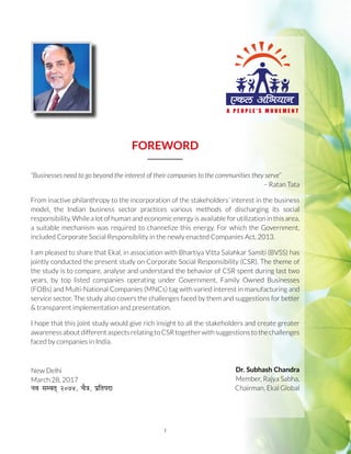 i
FOREWORD
“Businesses need to go beyond the interest of their companies to the communities they serve”
– Ratan Tata
From inactive philanthropy to the incorporation of the stakeholders’ interest in the business
model, the Indian business sector practices various methods of discharging its social
responsibility. While a lot of human and economic energy is available for utilization in this area,
a suitable mechanism was required to channelize this energy. For which the Government,
included Corporate Social Responsibility in the newly enacted Companies Act, 2013.
I am pleased to share that Ekal, in association with Bhartiya Vitta Salahkar Samiti (BVSS) has
jointly conducted the present study on Corporate Social Responsibility (CSR). The theme of
the study is to compare, analyse and understand the behavior of CSR spent during last two
years, by top listed companies operating under Government, Family Owned Businesses
(FOBs) and Multi-National Companies (MNCs) tag with varied interest in manufacturing and
service sector. The study also covers the challenges faced by them and suggestions for better
& transparent implementation and presentation.
I hope that this joint study would give rich insight to all the stakeholders and create greater
awarenessaboutdifferentaspectsrelatingtoCSRtogetherwithsuggestionstothechallenges
faced by companies in India.
Dr. Subhash Chandra
Member, Rajya Sabha,
Chairman, Ekal Global
New Delhi
March 28, 2017
uo lEor~ üú÷þ] pS=k] çfrink
 