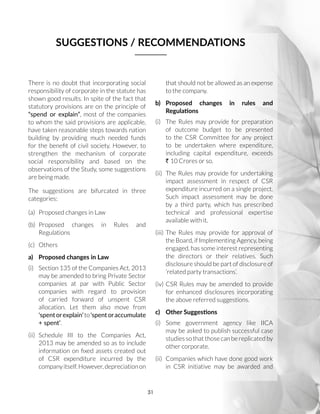 31
There is no doubt that incorporating social
responsibility of corporate in the statute has
shown good results. In spite of the fact that
statutory provisions are on the principle of
“spend or explain”, most of the companies
to whom the said provisions are applicable,
have taken reasonable steps towards nation
building by providing much needed funds
for the benefit of civil society. However, to
strengthen the mechanism of corporate
social responsibility and based on the
observations of the Study, some suggestions
are being made.
The suggestions are bifurcated in three
categories:
(a)	 Proposed changes in Law
(b)	Proposed changes in Rules and
Regulations
(c)	Others
a)	 Proposed changes in Law
(i)	 Section 135 of the Companies Act, 2013
may be amended to bring Private Sector
companies at par with Public Sector
companies with regard to provision
of carried forward of unspent CSR
allocation. Let them also move from
‘spentorexplain’to‘spentoraccumulate
+ spent’.
(ii)	Schedule III to the Companies Act,
2013 may be amended so as to include
information on fixed assets created out
of CSR expenditure incurred by the
companyitself.However,depreciationon
that should not be allowed as an expense
to the company.
b)	 Proposed changes in rules and
Regulations
(i)	 The Rules may provide for preparation
of outcome budget to be presented
to the CSR Committee for any project
to be undertaken where expenditure,
including capital expenditure, exceeds
R 10 Crores or so.
(ii)	 The Rules may provide for undertaking
impact assessment in respect of CSR
expenditure incurred on a single project.
Such impact assessment may be done
by a third party, which has prescribed
technical and professional expertise
available with it.
(iii)	The Rules may provide for approval of
the Board, if Implementing Agency, being
engaged, has some interest representing
the directors or their relatives. Such
disclosure should be part of disclosure of
‘related party transactions’.
(iv)	CSR Rules may be amended to provide
for enhanced disclosures incorporating
the above referred suggestions.
c)	 Other Suggestions
(i)	Some government agency like IICA
may be asked to publish successful case
studies so that those can be replicated by
other corporate.
(ii)	 Companies which have done good work
in CSR initiative may be awarded and
SUGGESTIONS / RECOMMENDATIONS
 
