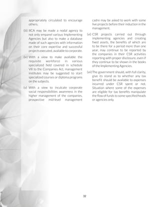 32
appropriately circulated to encourage
others.
(iii)	IICA may be made a nodal agency to
not only empanel various Implementing
Agencies but also to make a database
made of such agencies with information
on their core expertise and successful
projects executed, available to corporate.
(iv)	With a view to make available the
requisite workforce in various
specialized field covered in schedule
VII to the Companies Act, management
institutes may be suggested to start
specialized courses or diploma programs
on the subjects.
(v)	With a view to inculcate corporate
social responsibilities awareness in the
higher management of the companies,
prospective mid-level management
cadre may be asked to work with some
live projects before their induction in the
management.
(vi)	CSR projects carried out through
implementing agencies and creating
fixed assets, the benefits of which are
to be there for a period more than one
year, may continue to be reported by
the companies in their CSR activities
reporting with proper disclosure, even if
they continue to be shown in the books
of the Implementing Agencies.
(vii)	The government should, with full clarity,
give its stand as to whether any tax
benefit should be available to expenses
incurred under CSR spent or not.
Situation where some of the expenses
are eligible for tax benefits manipulate
the flow of funds to some specified heads
or agencies only.
 