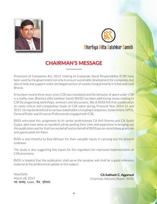 iii
CHAIRMAN’S MESSAGE
Provisions of Companies Act, 2013, relating to Corporate Social Responsibility (CSR) have
been used by the government not only to ensure sustainable development for companies, but
also to help and support under-privileged section of society living primarily in tribal and rural
Bharat.
It has been nearly three years since CSR was mandated and the behavior of spent under CSR
is a reality now. Bhartiya Vitta Salahkar Samiti (BVSS) has been addressing issues relating to
CSR by oraganising workshops, seminars and discussions. We at BVSS felt that a publication
on some critical and comparative study of CSR spent during Financial Year 2014-15 and
2015-16 may be beneficial to various stakeholders including Companies, Government, NPOs,
General Public and of course Professionals engaged with CSR.
BVSS entrusted this assignment to its senior professionals CA Anil Sharma and CA Sushil
Gupta, who have done an excellent job by putting their time and experience in bringing out
this publication and for that I on my behalf and on behalf of BVSS put on record deep gratitude
and appreciation for them.
BVSS is also thankful to Ekal Abhiyan for their valuable inputs in carrying out the present
endeavor.
The study is also suggesting few inputs for the regulators for improved implementation of
CSR provisions.
BVSS is hopeful that the publication shall serve the purpose and shall be a good reference
material as the professional update on the subject.
CA Subhash C. Aggarwal
Chairman, Advisory Board - BVSS
New Delhi
March 28, 2017
uo lEor~ üú÷þ] pS=k] çfrink
 