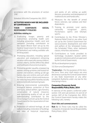 36
accordance with the provisions of section
198.”
Schedule VII to the Companies Act, 2013
ACTIVITIES WHICH MAY BE INCLUDED
BY COMPANIES IN
THEIR CORPORATE SOCIAL
RESPONSIBILTY POLICIES
Activities relating to:-
1)	Eradicating hunger, poverty and
malnutrition, promoting health care
including preventive Health care] and
sanitation [including contribution to
the Swach Bharat Kosh set-up by the
Central Government for the promotion
of Sanitation] and making available safe
drinking water;
2)	 Promoting education, including special
education and employment enhancing
vocation skills especially among children,
women, elderly, and the differently abled
and livelihood enhancement projects;
3)	 Promoting gender equality, empowering
women, setting up homes and hostels for
women and orphans; setting up old age
homes, day care centres and such other
facilities for senior citizens and measures
for reducing inequalities faced by socially
and economically backward groups;
4)	Ensuring environmental sustainability,
ecological balance, protection of flora
and fauna, animal welfare, agro forestry,
conservation of natural resources
and maintaining quality of soil, air and
water[including contribution to the
Clean Ganga Fund set-up by the Central
Government for the rejuvenation of river
Ganga ];
5)	 Protection of national heritage, alt and
culture including restoration of buildings
and sites of historical importance
and works of art; setting up public
libraries; promotion and development of
traditional arts and handicrafts;
6)	 Measures for the benefit of armed
forces veterans, war widows and their
dependents;
7)	Training to promote rural sports,
nationally recognised sports,
Paralympics sports and Olympic
sports;
8)	 Contribution to the Prime Minister's
National Relief Fund or any other fund
set up by the Central Government for
socio-economic development and relief
and welfare of the Scheduled Castes,
the Scheduled Tribes, other backward
classes, minorities and women;
9)	Contributions or funds provided to
technology incubators located within
academicinstitutionswhichareapproved
by the Central Government;
10)	Rural development projects.
11)	Slum area Development *
*Explanation - For the purposes of this item,
the term ‘Slum area’ shall means any area
declared as such by the Central Government
or any State Government or any other
competent Authority under any law for the
time being in force.
Companies (Corporate Social
Responsibility Policy) Rules, 2014
In exercise of the powers conferred under
section 135 and sub-sections (1) and (2) of
section 469 of the Companies Act, 2013,
the Central Government hereby makes the
following rules, namely:-
Short title and commencement.
Rule 1: (1) These rules may be called the
Companies (Corporate Social Responsibility
Policy) Rules, 2014.
 