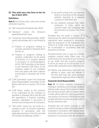 37
(2)	 They shall com.e into force on the 1st
day of April, 2014.
Definitions.
Rule 2: (1) In these rules, unless the context
otherwise requires,—
(a)	 “Act” means the Companies Act, 2013;
(b)	“Annexure” means the Annexure
appended to these rules;
(c)	 “Corporate Social Responsibility (CSR)”
means and includes but is not limited to
:—
(i) Projects or programs relating to
activities specified in Schedule VII to
the Act; or
(ii) Projects or programs relating to
activities undertaken by the board
of directors of a company (Board)
in pursuance of recommendations
of the CSR Committee of the Board
as per declared CSR Policy of the
company subject to the condition
that such policy will cover subjects
enumerated in Schedule VII of the
Act.
(d)	 “CSR Committee” means the Corporate
Social Responsibility Committee of the
Board referred to in section 135 of the
Act.
(e)	“CSR Policy” relates to the activities
to be undertaken by the company as
specified in Schedule VII to the Act and
the expenditure 2 thereon, excluding
activities undertaken in pursuance of
normal course of business of a company;
(f)	 “Net profit” means the net profit of a
company as per its financial statement
prepared in accordance with the
applicable provisions of the Act, but shall
not include the following, namely :—
(i) any profit arising from any overseas
branch or branches of the company,
whether operated as a separate
company or otherwise; and
(ii) any dividend received from other
companies in India, which are
covered under and complying with
the provisions of section 135 of the
Act:
Provided that net profit in respect of a
financial year for which the relevant financial
statements were prepared in accordance
with the provisions of the Companies Act,
1956 (1 of 1956), shall not be required to
be re-calculated in accordance with the
provisions of the Act:
Provided further that in case of a foreign
company covered under these rules, net
profit means the net profit of such company
as per profit and loss account prepared
in terms of clause (a) of sub-section (1) of
section 381 read with section 198 of the Act.
(2) Words and expressions used and not
defined in these rules but defined in
the Act shall have the same meanings
respectively assigned to them in the Act.
Corporate Social Responsibility
Rule 3: (1) Every company including its
holding or subsidiary, and a foreign company
defined under clause (42) of section 2 of the
Act having its branch office or project office
in India, which fulfils the criteria specified in
sub-section (1) of section 135 of the Act shall
comply with the provisions of section 135 of
the Act and these rules:
Provided that net worth, turnover or net
profit of a foreign company of the Act shall be
computed in accordance with balance sheet
and profit and loss account of such company
prepared in accordance with the provisions
 