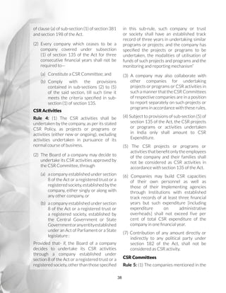 38
of clause (a) of sub-section (1) of section 381
and section 198 of the Act.
(2)	Every company which ceases to be a
company covered under subsection
(1) of section 135 of the Act for three
consecutive financial years shall not be
required to—
(a)	 Constitute a CSR Committee; and
(b)	Comply with the provisions
contained in sub-sections (2) to (5)
of the said section, till such time it
meets the criteria specified in sub-
section (1) of section 135.
CSR Activities
Rule 4: (1) The CSR activities shall be
undertaken by the company, as per its stated
CSR Policy, as projects or programs or
activities (either new or ongoing), excluding
activities undertaken in pursuance of its
normal course of business.
(2)	 The Board of a company may decide to
undertake its CSR activities approved by
the CSR Committee, through
(a)	 a company established under section
8 of the Act or a registered trust or a
registered society, established by the
company, either singly or along with
any other company, or
(b)	 a company established under section
8 of the Act or a registered trust or
a registered society, established by
the Central Government or State
Governmentoranyentityestablished
under an Act of Parliament or a State
legislature :
Provided that- if, the Board of a company
decides to undertake its CSR activities
through a company established under
section 8 of the Act or a registered trust or a
registered society, other than those specified
in this sub-rule, such company or trust
or society shall have an established track
record of three years in undertaking similar
programs or projects; and the company has
specified the projects or programs to be
undertaken, the modalities of utilisation of
funds of such projects and programs and the
monitoring and reporting mechanism”
(3) A company may also collaborate with
other companies for undertaking
projects or programs or CSR activities in
such a manner that the CSR Committees
of respective companies are in a position
to report separately on such projects or
programs in accordance with these rules.
(4) Subject to provisions of sub-section (5) of
section 135 of the Act, the CSR projects
or programs or activities undertaken
in India only shall amount to CSR
Expenditure.
(5) The CSR projects or programs or
activities that benefit only the employees
of the company and their families shall
not be considered as CSR activities in
accordance with section 135 of the Act.
(6) Companies may build CSR capacities
of their own personnel as well as
those of their Implementing agencies
through Institutions with established
track records of at least three financial
years but such expenditure [including
expenditure on administrative
overheads] shall not exceed five per
cent of total CSR expenditure of the
company in one financial year.
(7) Contribution of any amount directly or
indirectly to any political party under
section 182 of the Act, shall not be
considered as CSR activity.
CSR Committees
Rule 5: (1) The companies mentioned in the
 