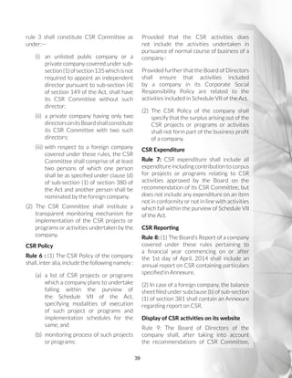 39
rule 3 shall constitute CSR Committee as
under:—
(i)	 an unlisted public company or a
private company covered under sub-
section(1)ofsection135whichisnot
required to appoint an independent
director pursuant to sub-section (4)
of section 149 of the Act, shall have
its CSR Committee without such
director;
(ii)	 a private company having only two
directorsonitsBoardshallconstitute
its CSR Committee with two such
directors;
(iii)	with respect to a foreign company
covered under these rules, the CSR
Committee shall comprise of at least
two persons of which one person
shall be as specified under clause (d)
of sub-section (1) of section 380 of
the Act and another person shall be
nominated by the foreign company.
(2) The CSR Committee shall institute a
transparent monitoring mechanism for
implementation of the CSR projects or
programs or activities undertaken by the
company.
CSR Policy
Rule 6 : (1) The CSR Policy of the company
shall, inter alia, include the following namely :
(a)	a list of CSR projects or programs
which a company plans to undertake
falling within the purview of
the Schedule VII of the Act,
specifying modalities of execution
of such project or programs and
implementation schedules for the
same; and
(b)	 monitoring process of such projects
or programs:
Provided that the CSR activities does
not include the activities undertaken in
pursuance of normal course of business of a
company :
Provided further that the Board of Directors
shall ensure that activities included
by a company in its Corporate Social
Responsibility Policy are related to the
activities included in Schedule VII of the Act.
(2)	The CSR Policy of the company shall
specify that the surplus arising out of the
CSR projects or programs or activities
shall not form part of the business profit
of a company.
CSR Expenditure
Rule 7: CSR expenditure shall include all
expenditure including contribution to corpus
for projects or programs relating to CSR
activities approved by the Board on the
recommendation of its CSR Committee, but
does not include any expenditure on an item
not in conformity or not in line with activities
which fall within the purview of Schedule VII
of the Act.
CSR Reporting
Rule 8: (1) The Board’s Report of a company
covered under these rules pertaining to
a financial year commencing on or after
the 1st day of April, 2014 shall include an
annual report on CSR containing particulars
specified in Annexure.
(2) In case of a foreign company, the balance
sheet filed under subclause (b) of sub-section
(1) of section 381 shall contain an Annexure
regarding report on CSR.
Display of CSR activities on its website
Rule 9: The Board of Directors of the
company shall, after taking into account
the recommendations of CSR Committee,
 
