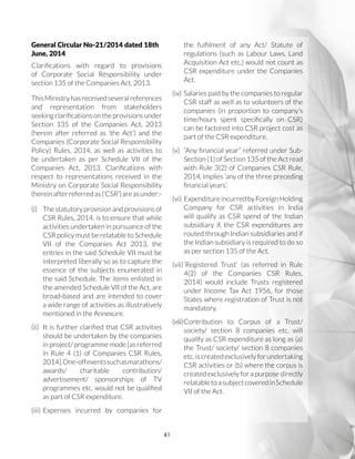 41
General Circular No-21/2014 dated 18th
June, 2014
Clarifications with regard to provisions
of Corporate Social Responsibility under
section 135 of the Companies Act, 2013.
ThisMinistryhasreceivedseveralreferences
and representation from stakeholders
seekingclarificationsontheprovisionsunder
Section 135 of the Companies Act, 2013
(herein after referred as ‘the Act’) and the
Companies (Corporate Social Responsibility
Policy) Rules, 2014, as well as activities to
be undertaken as per Schedule VII of the
Companies Act, 2013. Clarifications with
respect to representations received in the
Ministry on Corporate Social Responsibility
(hereinafterreferredas(‘CSR’)areasunder:-
(i)	 The statutory provision and provisions of
CSR Rules, 2014, is to ensure that while
activities undertaken in pursuance of the
CSR policy must be relatable to Schedule
VII of the Companies Act 2013, the
entries in the said Schedule VII must be
interpreted liberally so as to capture the
essence of the subjects enumerated in
the said Schedule. The items enlisted in
the amended Schedule VII of the Act, are
broad-based and are intended to cover
a wide range of activities as illustratively
mentioned in the Annexure.
(ii)	 It is further clarified that CSR activities
should be undertaken by the companies
in project/ programme mode [as referred
in Rule 4 (1) of Companies CSR Rules,
2014].One-offeventssuchasmarathons/
awards/ charitable contribution/
advertisement/ sponsorships of TV
programmes etc. would not be qualified
as part of CSR expenditure.
(iii)	Expenses incurred by companies for
the fulfilment of any Act/ Statute of
regulations (such as Labour Laws, Land
Acquisition Act etc.) would not count as
CSR expenditure under the Companies
Act.
(iv)	 Salaries paid by the companies to regular
CSR staff as well as to volunteers of the
companies (in proportion to company’s
time/hours spent specifically on CSR)
can be factored into CSR project cost as
part of the CSR expenditure.
(v)	 “Any financial year” referred under Sub-
Section (1) of Section 135 of the Act read
with Rule 3(2) of Companies CSR Rule,
2014, implies ‘any of the three preceding
financial years’.
(vi)	 ExpenditureincurredbyForeignHolding
Company for CSR activities in India
will qualify as CSR spend of the Indian
subsidiary if, the CSR expenditures are
routed through Indian subsidiaries and if
the Indian subsidiary is required to do so
as per section 135 of the Act.
(vii)	‘Registered Trust’ (as referred in Rule
4(2) of the Companies CSR Rules,
2014) would include Trusts registered
under Income Tax Act 1956, for those
States where registration of Trust is not
mandatory.
(viii)	Contribution to Corpus of a Trust/
society/ section 8 companies etc. will
qualify as CSR expenditure as long as (a)
the Trust/ society/ section 8 companies
etc.iscreatedexclusivelyforundertaking
CSR activities or (b) where the corpus is
created exclusively for a purpose directly
relatabletoasubjectcoveredinSchedule
VII of the Act.
 