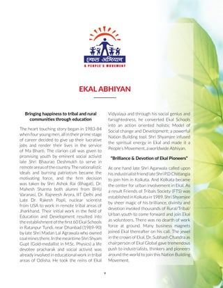v
EKAL ABHIYAN
Bringing happiness to tribal and rural
communities through education
The heart touching story began in 1983-84
when four young men, all in their prime stage
of career decided to give up their lucrative
jobs and render their lives in the service
of Ma Bharti. The clarion call was given to
promising youth by eminent social activist
late Shri Bhaurao Deshmukh to serve in
remoteareasofthecountry.Thenationalistic
ideals and burning patriotism became the
motivating force, and the firm decision
was taken by Shri Ashok Rai (Bhagat), Dr.
Mahesh Sharma both alumni from BHU
Varanasi, Dr. Rajneesh Arora, IIT Delhi and
Late Dr. Rakesh Popli, nuclear scientist
from USA to work in remote tribal areas of
Jharkhand. Their initial work in the field of
Education and Development resulted into
the establishment of the first 60 Ekal Schools
in Ratanpur Tundi, near Dhanbad (1989-90)
by late Shri Madan Lal Agrawala who owned
coalminesthere.InthemeantimeShriShyam
Gupt (Gold-medallist in M.Sc. Physics) a life
devotee pracharak and social activist was
already involved in educational work in tribal
areas of Odisha. He took the reins of Ekal
Vidyalaya and through his social genius and
farsightedness, he converted Ekal Schools
into an action oriented holistic Model of
Social change and Development; a powerful
Nation Building tool. Shri Shyamjee infused
the spiritual energy in Ekal and made it a
People’s Movement, a worldwide Abhiyan.
“Brilliance & Devotion of Ekal Pioneers”
At one hand late Shri Agarwala called upon
hisindustrialist friendlate Shri P.DChitlangia
to join him in Kolkata. And Kolkata became
the center for urban involvement in Ekal. As
a result Friends of Tribals Society (FTS) was
establishedinKolkatain1989.ShriShyamjee
by sheer magic of his brilliance, divinity and
devotion invoked thousands of Rural/Tribal/
Urban youth to come forward and join Ekal
as volunteers. There was no dearth of work
force at ground. Many business magnets
joined Ekal thereafter on his call. The jewel
in the crown of Ekal, Dr. Subhash Chandra as
chairperson of Ekal Global gave tremendous
push to industrialists, thinkers and pioneers
around the world to join this Nation Building
Movement.
 