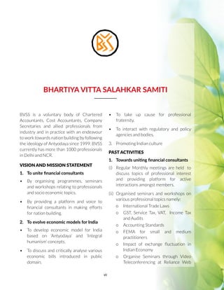 vii
BHARTIYA VITTA SALAHKAR SAMITI
BVSS is a voluntary body of Chartered
Accountants, Cost Accountants, Company
Secretaries and allied professionals from
industry and in practice with an endeavour
to work towards nation building by following
the ideology of Antyodaya since 1999. BVSS
currently has more than 1000 professionals
in Delhi and NCR.
VISION AND MISSION STATEMENT
1.	 To unite financial consultants
•	 By organising programmes, seminars
and workshops relating to professionals
and socio economic topics.
•	 By providing a platform and voice to
financial consultants in making efforts
for nation building.
2.	 To evolve economic models for India
•	 To develop economic model for India
based on ‘Antyodaya’ and ‘Integral
humanism’ concepts.
•	 To discuss and critically analyse various
economic bills introduced in public
domain.
•	 To take up cause for professional
fraternity.
•	 To interact with regulatory and policy
agencies and bodies.
3.	 Promoting Indian culture
PAST ACTIVITIES
1.	 Towards uniting financial consultants
(i)	 Regular Monthly meetings are held to
discuss topics of professional interest
and providing platform for active
interactions amongst members.
(ii)	 Organised seminars and workshops on
various professional topics namely:
o	 International Trade Laws
o	 GST, Service Tax, VAT, Income Tax
and Audits
o	 Accounting Standards
o	FEMA for small and medium
practitioners
o	 Impact of exchange fluctuation in
Indian Economy
o	 Organise Seminars through Video
Teleconferencing at Reliance Web
 