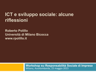 ICT e sviluppo sociale: alcune
riflessioni
Roberto Polillo
Università di Milano Bicocca
www.rpolillo.it
Workshop su Responsabilità Sociale di Impresa
Milano, Assolombarda, 25 maggio 2015
 