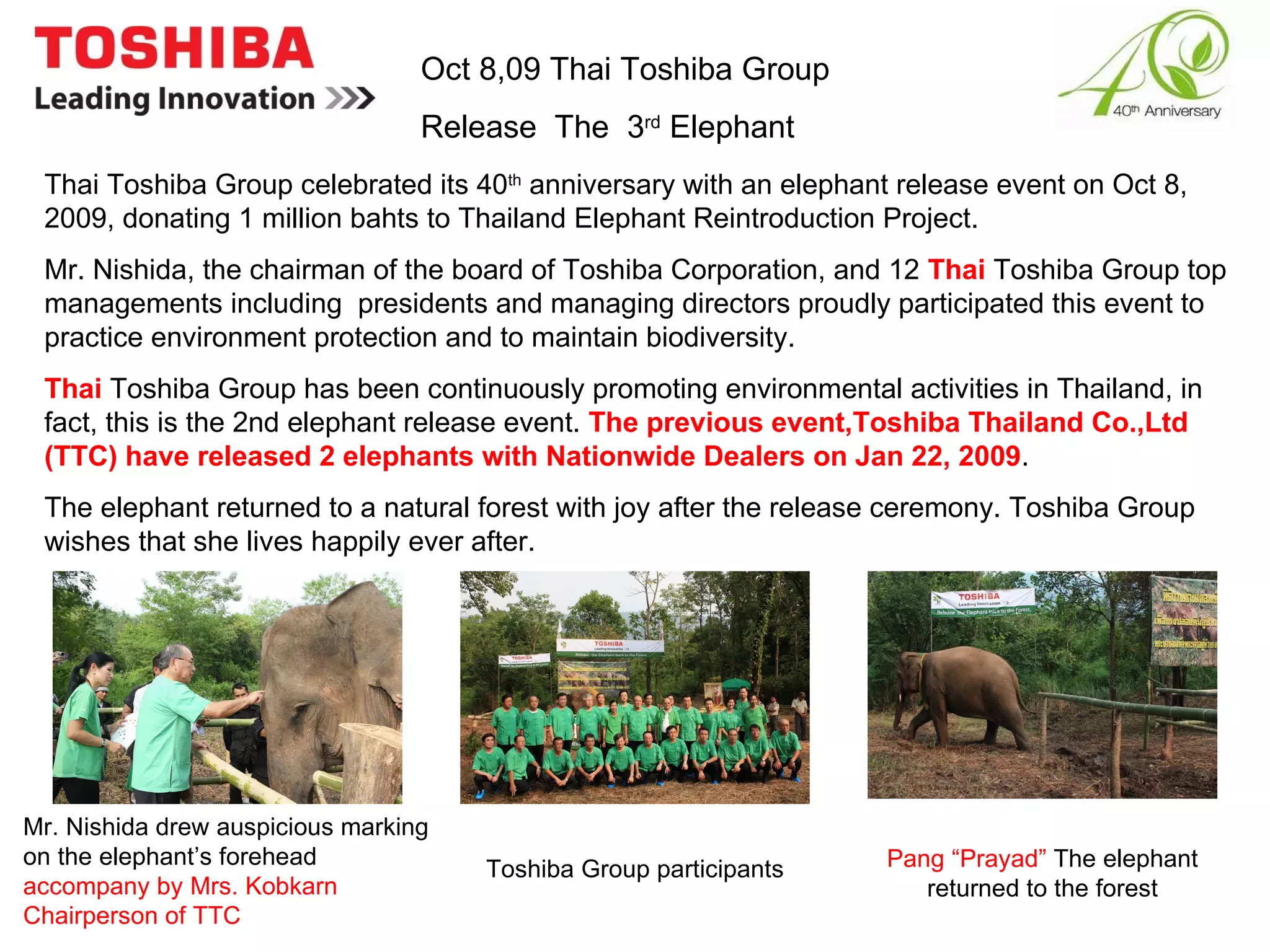 Oct 8,09 Thai Toshiba Group  Release  The  3 rd  Elephant  Thai Toshiba Group celebrated its 40 th  anniversary with an elephant release event on Oct 8, 2009, donating 1 million bahts to Thailand Elephant Reintroduction Project. Mr. Nishida, the chairman of the board of Toshiba Corporation, and 12  Thai  Toshiba Group top managements including  presidents and managing directors proudly participated this event to practice environment protection and to maintain biodiversity. Thai  Toshiba Group has been continuously promoting environmental activities in Thailand, in fact, this is the 2nd elephant release event.  The previous event,Toshiba Thailand Co.,Ltd (TTC) have released 2 elephants with Nationwide Dealers on Jan 22, 2009 . The elephant returned to a natural forest with joy after the release ceremony. Toshiba Group wishes that she lives happily ever after. Mr. Nishida drew auspicious marking on the elephant’s forehead  accompany by Mrs. Kobkarn Chairperson of TTC Toshiba Group participants Pang “Prayad”  The elephant returned to the forest 