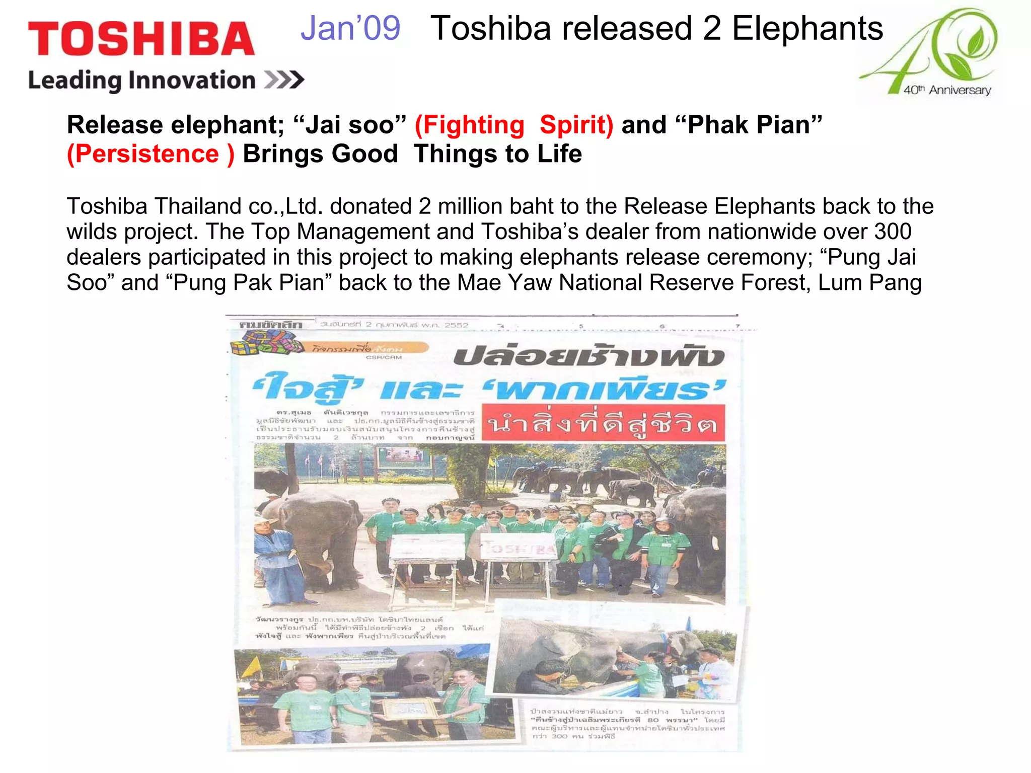 Release elephant; “Jai soo”  (Fighting  Spirit)  and “Phak Pian”  (Persistence )  Brings Good  Things to Life Toshiba Thailand co.,Ltd. donated 2 million baht to the Release Elephants back to the wilds project. The Top Management and Toshiba’s dealer from nationwide over 300 dealers participated in this project to making elephants release ceremony; “Pung Jai Soo” and “Pung Pak Pian” back to the Mae Yaw National Reserve Forest, Lum Pang Jan’09    Toshiba released 2 Elephants 