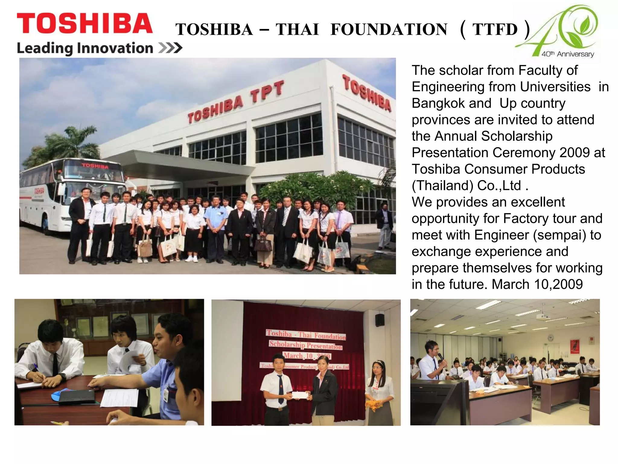 TOSHIBA – THAI  FOUNDATION  ( TTFD ) The scholar from Faculty of Engineering from Universities  in Bangkok and  Up country provinces are invited to attend the Annual Scholarship Presentation Ceremony 2009 at Toshiba Consumer Products (Thailand) Co.,Ltd .  We provides an excellent opportunity for Factory tour and meet with Engineer (sempai) to exchange experience and prepare themselves for working in the future. March 10,2009 