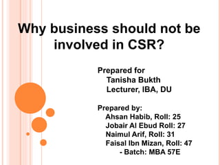 Why business should not be
involved in CSR?
Prepared for
Tanisha Bukth
Lecturer, IBA, DU
Prepared by:
Ahsan Habib, Roll: 25
Jobair Al Ebud Roll: 27
Naimul Arif, Roll: 31
Faisal Ibn Mizan, Roll: 47
- Batch: MBA 57E
 