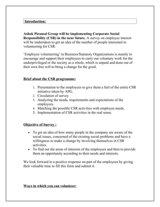 Introduction:


Ashok Piramal Group will be implementing Corporate Social
Responsibility (CSR) in the near future. A survey on employee interest
will be undertaken to get an idea of the number of people interested in
volunteering for CSR.

‘Employee volunteering’ in Business/Statutory Organizations is mainly to
encourage and support their employees to carry out voluntary work for the
underprivileged or the society as a whole, which is unpaid and done out of
their own free will to bring a change for the good.


Brief about the CSR programme:

       1. Presentation to the employees to give them a feel of the entire CSR
            initiative taken by APG.
       2.   Circulation of survey
       3.   Analyzing the needs, requirements and expectations of the
            employees.
       4.   Matching the possible CSR activities with employee needs.
       5.   Implementation of CSR activities in the real sense.


Objective of Survey :

   • To get an idea of how many people in the company are aware of the
     social issues, concerned of the existing social problems and have a
     willingness to make a change by involving themselves in CSR
     activities.
   • To find out the areas of interests of the employees and then to provide
     them an opportunity according to their needs and interests.

We look forward to a positive response on part of the employees by giving
their valuable time to fill this form and submit it.




Ways in which you can volunteer:
 