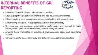 INTERNAL BENEFITS OF GRI
REPORTING
 Increased understanding of risks and opportunities
 Emphasizing the link between financial and non-financial performance
 Influencing long term management strategy and policy, and business plans
 Streamlining processes, reducing costs and improving efficiency
 Benchmarking and assessing sustainability performance with respect to laws,
norms, codes, performance standards, and voluntary initiatives
 Avoiding being implicated in publicized environmental, social and governance
failures
 Comparing performance internally, and between organizations and sectors
 