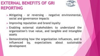 EXTERNAL BENEFITS OF GRI
REPORTING
 Mitigating – or reversing – negative environmental,
social and governance impacts
 Improving reputation and brand loyalty
 Enabling external stakeholders to understand the
organization’s true value, and tangible and intangible
assets
 Demonstrating how the organization influences, and is
influenced by, expectations about sustainable
development
 