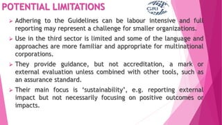 POTENTIAL LIMITATIONS
 Adhering to the Guidelines can be labour intensive and full
reporting may represent a challenge for smaller organizations.
 Use in the third sector is limited and some of the language and
approaches are more familiar and appropriate for multinational
corporations.
 They provide guidance, but not accreditation, a mark or
external evaluation unless combined with other tools, such as
an assurance standard.
 Their main focus is ‘sustainability’, e.g. reporting external
impact but not necessarily focusing on positive outcomes or
impacts.
 