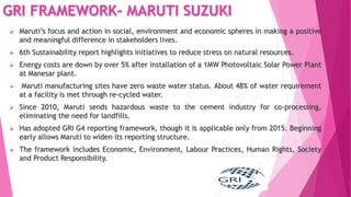 GRI FRAMEWORK- MARUTI SUZUKI
 Maruti’s focus and action in social, environment and economic spheres in making a positive
and meaningful difference in stakeholders lives.
 6th Sustainability report highlights initiatives to reduce stress on natural resources.
 Energy costs are down by over 5% after installation of a 1MW Photovoltaic Solar Power Plant
at Manesar plant.
 Maruti manufacturing sites have zero waste water status. About 48% of water requirement
at a facility is met through re-cycled water.
 Since 2010, Maruti sends hazardous waste to the cement industry for co-processing,
eliminating the need for landfills.
 Has adopted GRI G4 reporting framework, though it is applicable only from 2015. Beginning
early allows Maruti to widen its reporting structure.
 The framework includes Economic, Environment, Labour Practices, Human Rights, Society
and Product Responsibility.
 