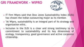 GRI FRAMEWORK - WIPRO
 IT firm Wipro said that Dow Jones Sustainability Index (DJSI)
has chosen the Indian outsourcing major as its member.
 "At Wipro, sustainability is an integral part of its strategy and
organization ethic.
 Inclusion in the DJSI is a clear and strong testimony to its
commitment to sustainability and its key dimensions of
ecology, transparency, good governance and active corporate
citizenship.
 