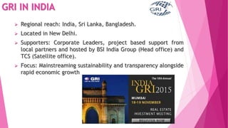 GRI IN INDIA
 Regional reach: India, Sri Lanka, Bangladesh.
 Located in New Delhi.
 Supporters: Corporate Leaders, project based support from
local partners and hosted by BSI India Group (Head office) and
TCS (Satellite office).
 Focus: Mainstreaming sustainability and transparency alongside
rapid economic growth
 