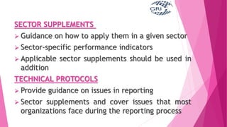 SECTOR SUPPLEMENTS
 Guidance on how to apply them in a given sector
 Sector-specific performance indicators
 Applicable sector supplements should be used in
addition
TECHNICAL PROTOCOLS
 Provide guidance on issues in reporting
 Sector supplements and cover issues that most
organizations face during the reporting process
 