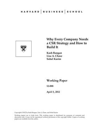 Why Every Company Needs
                                               a CSR Strategy and How to
                                               Build It
                                               Kash Rangan
                                               Lisa A. Chase
                                               Sohel Karim




                                               Working Paper
                                               12-088

                                               April 5, 2012




Copyright © 2012 by Kash Rangan, Lisa A. Chase, and Sohel Karim
Working papers are in draft form. This working paper is distributed for purposes of comment and
discussion only. It may not be reproduced without permission of the copyright holder. Copies of working
papers are available from the author.
 
