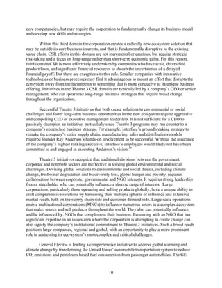 core competencies, but may require the corporation to fundamentally change its business model
and develop new skills and strategies.

        Within this third domain the corporation creates a radically new ecosystem solution that
may be outside its core business interests, and that is fundamentally disruptive to the existing
value chain. CSR efforts in this domain are not incremental or cautious, but require strategic
risk-taking and a focus on long-range rather than short-term economic gains. For this reason,
third domain CSR is most effectively undertaken by companies who have scale, diversified
product lines, and significant financial resources to absorb the uncertainties of a delayed
financial payoff. But there are exceptions to this rule. Smaller companies with innovative
technologies or business processes may find it advantageous to mount an effort that disrupts the
ecosystem away from the incumbents to something that is more conducive to its unique business
offering. Initiatives in the Theatre 3 CSR domain are typically led by a company’s CEO or senior
management, who can spearhead long-range business strategies that require broad change
throughout the organization.

        Successful Theatre 3 initiatives that both create solutions to environmental or social
challenges and foster long-term business opportunities in the new ecosystem require aggressive
and compelling CEO or executive management leadership. It is not sufficient for a CEO to
passively champion an initiative, particularly since Theatre 3 programs may run counter to a
company’s entrenched business strategy. For example, Interface’s groundbreaking strategy to
remake the company’s entire supply chain, manufacturing, sales and distributions models
required founder Ray Anderson’s hands-on involvement to be successful. Without the assurance
of the company’s highest ranking executive, Interface’s employees would likely not have been
committed to and engaged in executing Anderson’s vision.39

        Theatre 3 initiatives recognize that traditional divisions between the government,
corporate and nonprofit sectors are ineffective in solving global environmental and social
challenges. Devising global solutions to environmental and social threats, including climate
change, freshwater degradation and biodiversity loss, global hunger and poverty, requires
collaboration between corporate, governmental and NGO interests. It requires strong leadership
from a stakeholder who can potentially influence a diverse range of interests. Large
corporations, particularly those operating and selling products globally, have a unique ability to
craft comprehensive solutions by harnessing their multiple spheres of influence and extensive
market reach, both on the supply chain side and customer demand side. Large scale operations
enable multinational corporations (MNCs) to influence numerous actors in a complex ecosystem
that make, source and sell products throughout the world. They also can potentially influence,
and be influenced by, NGOs that complement their business. Partnering with an NGO that has
significant expertise in an issues area where the corporation is attempting to create change can
also signify the company’s institutional commitment to Theatre 3 initiatives. Such a broad reach
positions large companies, regional and global, with an opportunity to play a more prominent
role in addressing its eco-system’s most complex and critical challenges.

       General Electric is leading a comprehensive initiative to address global warming and
climate change by transforming the United States’ automobile transportation system to reduce
CO2 emissions and petroleum-based fuel consumption from passenger automobiles. The GE



                                                10
 