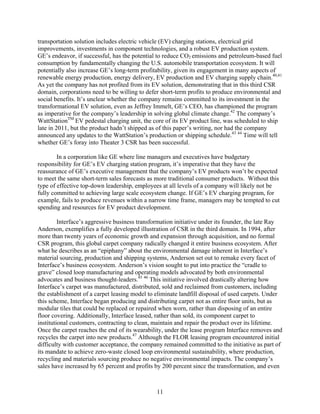 transportation solution includes electric vehicle (EV) charging stations, electrical grid
improvements, investments in component technologies, and a robust EV production system.
GE’s endeavor, if successful, has the potential to reduce CO2 emissions and petroleum-based fuel
consumption by fundamentally changing the U.S. automobile transportation ecosystem. It will
potentially also increase GE’s long-term profitability, given its engagement in many aspects of
renewable energy production, energy delivery, EV production and EV charging supply chain.40,41
As yet the company has not profited from its EV solution, demonstrating that in this third CSR
domain, corporations need to be willing to defer short-term profits to produce environmental and
social benefits. It’s unclear whether the company remains committed to its investment in the
transformational EV solution, even as Jeffrey Immelt, GE’s CEO, has championed the program
as imperative for the company’s leadership in solving global climate change.42 The company’s
WattStationTM EV pedestal charging unit, the core of its EV product line, was scheduled to ship
late in 2011, but the product hadn’t shipped as of this paper’s writing, nor had the company
announced any updates to the WattStation’s production or shipping schedule.43 44 Time will tell
whether GE’s foray into Theater 3 CSR has been successful.

        In a corporation like GE where line managers and executives have budgetary
responsibility for GE’s EV charging station program, it’s imperative that they have the
reassurance of GE’s executive management that the company’s EV products won’t be expected
to meet the same short-term sales forecasts as more traditional consumer products. Without this
type of effective top-down leadership, employees at all levels of a company will likely not be
fully committed to achieving large scale ecosystem change. If GE’s EV charging program, for
example, fails to produce revenues within a narrow time frame, managers may be tempted to cut
spending and resources for EV product development.

         Interface’s aggressive business transformation initiative under its founder, the late Ray
Anderson, exemplifies a fully developed illustration of CSR in the third domain. In 1994, after
more than twenty years of economic growth and expansion through acquisition, and no formal
CSR program, this global carpet company radically changed it entire business ecosystem. After
what he describes as an “epiphany” about the environmental damage inherent in Interface’s
material sourcing, production and shipping systems, Anderson set out to remake every facet of
Interface’s business ecosystem. Anderson’s vision sought to put into practice the “cradle to
grave” closed loop manufacturing and operating models advocated by both environmental
advocates and business thought-leaders.45 46 This initiative involved drastically altering how
Interface’s carpet was manufactured, distributed, sold and reclaimed from customers, including
the establishment of a carpet leasing model to eliminate landfill disposal of used carpets. Under
this scheme, Interface began producing and distributing carpet not as entire floor units, but as
modular tiles that could be replaced or repaired when worn, rather than disposing of an entire
floor covering. Additionally, Interface leased, rather than sold, its component carpet to
institutional customers, contracting to clean, maintain and repair the product over its lifetime.
Once the carpet reaches the end of its wearability, under the lease program Interface removes and
recycles the carpet into new products.47 Although the FLOR leasing program encountered initial
difficulty with customer acceptance, the company remained committed to the initiative as part of
its mandate to achieve zero-waste closed loop environmental sustainability, where production,
recycling and materials sourcing produce no negative environmental impacts. The company’s
sales have increased by 65 percent and profits by 200 percent since the transformation, and even



                                               11
 