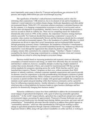 more importantly water usage is down by 75 percent and greenhouse gas emissions by 92
percent, and roughly $400 million per year saved through recycling.48

        The significance of Interface’s radical business transformation, and its value for
informing other corporations’ CSR initiatives, lies in its element of risk and its foundation in
Anderson’s moral imperative to combat climate change, freshwater degradation and other global
environmental threats. While GE’s EV ecosystem solution constitutes a calculated business risk
for the company, it is changing a transportation ecosystem in which it is not invested, and on
which it does not depend for its profitability. Interface, however, has disrupted the ecosystem it
survives on and on which its viability lies. There was no compelling reason for Anderson to
dramatically alter course in 1994; on the contrary, the corporation’s business strategy had been
entirely successful. Yet Anderson decided that measuring a corporation’s success by its
economic value creation was fundamentally flawed, and that businesses should also be evaluated
by their social and environmental impacts. This is the foundation of a global CSR ethos, in which
corporations are driven to repay their social, humanitarian and environmental debts incurred
through generating economic returns. Furthermore, the foundation of Interface’s transformative
business model has been Anderson’s successful leadership from the top. Anderson so effectively
imparted his vision through the organization that, despite his death in August 2011,49 the
company remains fully committed to his corporate strategy.50 Interface’s Theatre 3 initiative
exemplifies the factors of long-range commitment to a strategic business vision and visionary
leadership that are critical to achieving disruptive ecosystem change.

        Business models based on increasing production and economic return are inherently
consumptive of natural resources and energy, no matter how efficiently they are executed. GE’s
and Interface’s endeavors, however, exemplify attempts at achieving a higher standard of
conduct than society demands of them, and a model for transformational CSR that can help
inform standards for companies operating across the world. While Interface and GE have
launched their respective Theatre 3 programs on their own, without assistance from NGO
partners or industry coalitions, voluntary corporate standards organizations and councils provide
an alternate venue for corporations to develop groundbreaking and disruptive solutions to global
environmental and social problems. While voluntary consortiums don’t typically have the power
to sanction or punish members that fail to comply with agreed-upon standards, the compulsion to
maintain social capital and good standing within their business community can be a powerful
force for influencing corporate practice. Another alternative is through cross sector collaboration
which provides a critical platform for business leaders to share business challenges and best
practices for dramatically changing their business models.51

        Numerous collaborative venues have been established to address the environmental and
social impacts of agricultural development, with a goal of achieving sustainable agriculture
production.52 As the world’s largest industry, agriculture has a significant and pervasive global
environmental impact, accounting for approximately 70 percent of human freshwater use, and
resulting in severe biodiversity loss through land-clearing, habitat conversion, and water and soil
contamination.53 Sustainability advocates describe initiatives to address these global impacts as
“sustainability networks,” which are often spearheaded by CSO activists working to effect
change in agricultural production through corporate collaboration.54 For example, the Better
Sugarcane Initiative (BSI), along with agricultural roundtables on coffee and fruit, is working to



                                                12
 