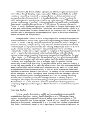 In the third CSR domain, Interface represents one of the most significant examples of
CSR evolution through the editing process. Because Ray Anderson subscribed to the goal of
operating in a closed-loop system with no waste production or pollution, and no net loss of
resources, Interface’s leader constantly re-evaluated and edited the company’s sustainability
initiatives throughout its manufacturing, operations and business processes.62 The result was a
complete transformation of Interface’s business model and operating philosophy, manifested in
the company’s ground-breaking and disruptive FLOR initiative. The question to be asked in
Theatre 3 is whether the planned initiatives have a logical path to changing the eco-system and if
so what is the projected path to profitability. Changing the eco-system is usually a collaborative
task, often guarding against free-riders. But even as the new eco-system starts to take shape, it is
critical to create an accompanying business model that is capable of delivering a return on the
societal investments that have preceded it.

         Ambuja Cements Limited, an Indian mining company with majority holding by Holcim,
illustrates an extractive industry that is aggressively using the editing process to evolve from
Theatre 2 to Theatre 3 CSR. By setting an organizational goal to be “net positive” throughout its
production operations, Ambuja is blazing a truly innovative path that internalizes societal and
community needs and expectations in its business planning. To become net positive in its water
use, the company launched a water resource management initiative for its surrounding
community far beyond what was legally required. For example at its Ambujanagar mine site, the
scarcity of water in the local community was a significant challenge for local residents,
particularly in agricultural production, the economic mainstay of most rural families. The area’s
villages situated 15 to 20 kilometers from the coastline suffered from salinity ingress, in which
fresh water in aquifers mixes with saline water, making it unfit for drinking water or irrigation.
Local rivers were typically dry by winter, as well as the ponds they supplied. Ambuja
constructed a series of check dams on the rivers and percolation wells in ponds and riverbeds to
increase their water capacity. Water bodies, including the rivers, huge tidal regulators and village
ponds were interlinked to divert surface runoff from upstream water bodies. As a result, water
recharge has increased and reduced the salinity of the water, while ground water has increased
significantly to a level not present for three decades. The company has also established goals to
become net negative in plastic consumption, which is used primarily for cement packaging. By
burning discarded waste plastic for energy production in its kilns, the company is achieving
increased levels of alternate (to fossil) fuel consumption as well as offsetting its plastic
consumption. The company’s sustainability strategy aims to give back more than it takes from
the environment and to clean more than it pollutes as part of its manufacturing operations,
exemplifying the progression from aggressive Theatre 2 initiatives to transformative ecosystem
change.

Connecting the Dots

         As these examples demonstrate, a credible and rigorous audit almost automatically
provides insight about how a company should edit and improve its CSR practice. Once a
company has completed this essential first step, it needs to progress to coordinating its CSR
initiatives within and between the three theatres. This task will have very different implications
depending on the company’s business and CSR priorities, since firms may have programs in all
three theatres simultaneously, or only in a few, depending on the nature of a firm’s business and



                                                 19
 