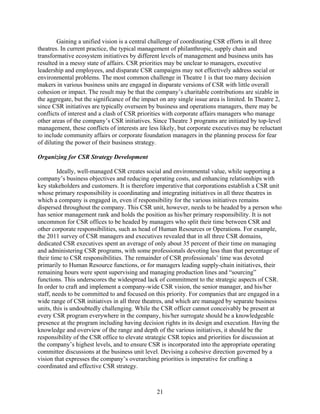 Gaining a unified vision is a central challenge of coordinating CSR efforts in all three
theatres. In current practice, the typical management of philanthropic, supply chain and
transformative ecosystem initiatives by different levels of management and business units has
resulted in a messy state of affairs. CSR priorities may be unclear to managers, executive
leadership and employees, and disparate CSR campaigns may not effectively address social or
environmental problems. The most common challenge in Theatre 1 is that too many decision
makers in various business units are engaged in disparate versions of CSR with little overall
cohesion or impact. The result may be that the company’s charitable contributions are sizable in
the aggregate, but the significance of the impact on any single issue area is limited. In Theatre 2,
since CSR initiatives are typically overseen by business and operations managers, there may be
conflicts of interest and a clash of CSR priorities with corporate affairs managers who manage
other areas of the company’s CSR initiatives. Since Theatre 3 programs are initiated by top-level
management, these conflicts of interests are less likely, but corporate executives may be reluctant
to include community affairs or corporate foundation managers in the planning process for fear
of diluting the power of their business strategy.

Organizing for CSR Strategy Development

         Ideally, well-managed CSR creates social and environmental value, while supporting a
company’s business objectives and reducing operating costs, and enhancing relationships with
key stakeholders and customers. It is therefore imperative that corporations establish a CSR unit
whose primary responsibility is coordinating and integrating initiatives in all three theatres in
which a company is engaged in, even if responsibility for the various initiatives remains
dispersed throughout the company. This CSR unit, however, needs to be headed by a person who
has senior management rank and holds the position as his/her primary responsibility. It is not
uncommon for CSR offices to be headed by managers who split their time between CSR and
other corporate responsibilities, such as head of Human Resources or Operations. For example,
the 2011 survey of CSR managers and executives revealed that in all three CSR domains,
dedicated CSR executives spent an average of only about 35 percent of their time on managing
and administering CSR programs, with some professionals devoting less than that percentage of
their time to CSR responsibilities. The remainder of CSR professionals’ time was devoted
primarily to Human Resource functions, or for managers leading supply-chain initiatives, their
remaining hours were spent supervising and managing production lines and “sourcing”
functions. This underscores the widespread lack of commitment to the strategic aspects of CSR.
In order to craft and implement a company-wide CSR vision, the senior manager, and his/her
staff, needs to be committed to and focused on this priority. For companies that are engaged in a
wide range of CSR initiatives in all three theatres, and which are managed by separate business
units, this is undoubtedly challenging. While the CSR officer cannot conceivably be present at
every CSR program everywhere in the company, his/her surrogate should be a knowledgeable
presence at the program including having decision rights in its design and execution. Having the
knowledge and overview of the range and depth of the various initiatives, it should be the
responsibility of the CSR office to elevate strategic CSR topics and priorities for discussion at
the company’s highest levels, and to ensure CSR is incorporated into the appropriate operating
committee discussions at the business unit level. Devising a cohesive direction governed by a
vision that expresses the company’s overarching priorities is imperative for crafting a
coordinated and effective CSR strategy.



                                                21
 