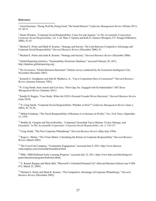 References

1
 Arneel Karnani, “Doing Well By Doing Good: The Grand Illusion” California Management Review (Winter 2011)
53: 69-71.
2
 Duane Windsor, “Corporate Social Responsibility: Cases For and Against,” in The Accountable Corporation:
Corporate Social Responsibility, vol. 3, ed. Marc J. Epstein and Kirk O. Hanson (Westport, CT: Praeger Publishers,
2006), 41-43.
3
 Michael E. Porter and Mark R. Kramer, “Strategy and Society: The Link Between Competitive Advantage and
Corporate Social Responsibility” Harvard Business Review (December 2006), 81.
4
    Michael E. Porter and mark R. Kramer, “Strategy and Society,” Harvard Business Review (December 2006).
5
 Global Reporting Initiative, “Sustainability Disclosure Database,” accessed February 20, 2012,
http://database.globalreporting.org/.
6
 The Economist, “Global Business Barometer” (Online survey conducted by the Economist Intelligence Unit,
November-December 2007).
7
 Kenneth E. Goodpaster and John B. Matthews, Jr., “Can a Corporation Have a Conscience?” Harvard Business
Review (January-February 1982).
8
 N. Craig Smith, Sean Ansett and Lior Erez, “How Gap, Inc. Engaged with Its Stakeholders” MIT Sloan
Management Review (Summer 2011)
9
  Randle D. Raggio, “Case Study: When the CEO’s Personal Crusade Drives Decisions,” Harvard Business Review
(June 2010).
10
  N. Craig Smith, “Corporate Social Responsibility: Whether or How?” California Management Review (June 1,
2003), 45: 53-56.
11
  Milton Friedman, “The Social Responsibility of Business is to Increase its Profits,” New York Times, September
13, 1970.
12
  Bradley K. Googins and Steven Rochlin,, “Corporate Citizenship Top to Bottom: Vision, Strategy, and
Execution,” in The Accountable Corporation: Corporate Social Responsibility, vol. 3, 116-117.
13
     Craig Smith, “The New Corporate Philanthropy” Harvard Business Review (May-June 1994).
14
  Roger L. Martin, “The Virtue Matrix: Calculating the Return on Corporate Responsibility” Harvard Business
Review (March 2002).
15
  The Coca-Cola Company, “Community Engagement,” accessed June 9, 2011, http://www.thecoca-
colacompany.com/citizenship/foundation.html.
16
  IBM, “IBM KidSmart Early Learning Program,” accessed July 22, 2011, http://www.ibm.com/ibm/ibmgives/
grant/education/programs/kidsmart.shtml.
17
  V. Kasturi Rangan and Marie Bell, “Microsoft’s Unlimited Potential (A)” (Harvard Business School case 9-508-
072, March 25, 2009).
18
  Michael E. Porter and Mark R. Kramer, “The Competitive Advantage of Corporate Philanthropy,” Harvard
Business Review (December 2002).




                                                        27
 