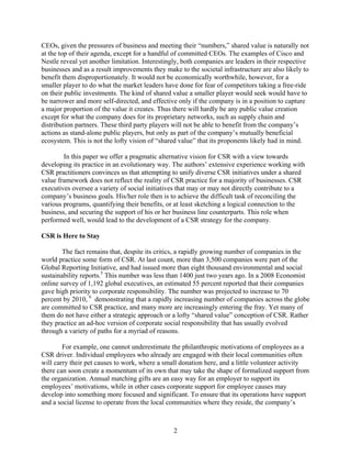 CEOs, given the pressures of business and meeting their “numbers,” shared value is naturally not
at the top of their agenda, except for a handful of committed CEOs. The examples of Cisco and
Nestle reveal yet another limitation. Interestingly, both companies are leaders in their respective
businesses and as a result improvements they make to the societal infrastructure are also likely to
benefit them disproportionately. It would not be economically worthwhile, however, for a
smaller player to do what the market leaders have done for fear of competitors taking a free-ride
on their public investments. The kind of shared value a smaller player would seek would have to
be narrower and more self-directed, and effective only if the company is in a position to capture
a major proportion of the value it creates. Thus there will hardly be any public value creation
except for what the company does for its proprietary networks, such as supply chain and
distribution partners. These third party players will not be able to benefit from the company’s
actions as stand-alone public players, but only as part of the company’s mutually beneficial
ecosystem. This is not the lofty vision of “shared value” that its proponents likely had in mind.

        In this paper we offer a pragmatic alternative vision for CSR with a view towards
developing its practice in an evolutionary way. The authors’ extensive experience working with
CSR practitioners convinces us that attempting to unify diverse CSR initiatives under a shared
value framework does not reflect the reality of CSR practice for a majority of businesses. CSR
executives oversee a variety of social initiatives that may or may not directly contribute to a
company’s business goals. His/her role then is to achieve the difficult task of reconciling the
various programs, quantifying their benefits, or at least sketching a logical connection to the
business, and securing the support of his or her business line counterparts. This role when
performed well, would lead to the development of a CSR strategy for the company.

CSR is Here to Stay

        The fact remains that, despite its critics, a rapidly growing number of companies in the
world practice some form of CSR. At last count, more than 3,500 companies were part of the
Global Reporting Initiative, and had issued more than eight thousand environmental and social
sustainability reports.5 This number was less than 1400 just two years ago. In a 2008 Economist
online survey of 1,192 global executives, an estimated 55 percent reported that their companies
gave high priority to corporate responsibility. The number was projected to increase to 70
percent by 2010, 6 demonstrating that a rapidly increasing number of companies across the globe
are committed to CSR practice, and many more are increasingly entering the fray. Yet many of
them do not have either a strategic approach or a lofty “shared value” conception of CSR. Rather
they practice an ad-hoc version of corporate social responsibility that has usually evolved
through a variety of paths for a myriad of reasons.

        For example, one cannot underestimate the philanthropic motivations of employees as a
CSR driver. Individual employees who already are engaged with their local communities often
will carry their pet causes to work, where a small donation here, and a little volunteer activity
there can soon create a momentum of its own that may take the shape of formalized support from
the organization. Annual matching gifts are an easy way for an employer to support its
employees’ motivations, while in other cases corporate support for employee causes may
develop into something more focused and significant. To ensure that its operations have support
and a social license to operate from the local communities where they reside, the company’s



                                                 2
 