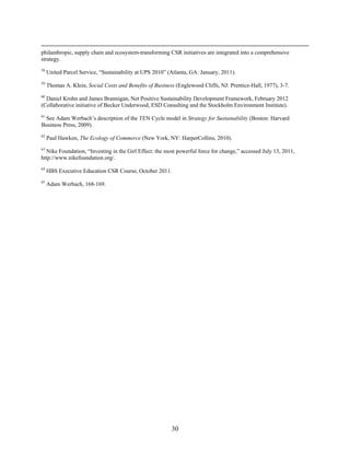 philanthropic, supply chain and ecosystem-transforming CSR initiatives are integrated into a comprehensive
strategy.
58
     United Parcel Service, “Sustainability at UPS 2010” (Atlanta, GA: January, 2011).
59
     Thomas A. Klein, Social Costs and Benefits of Business (Englewood Cliffs, NJ: Prentice-Hall, 1977), 3-7.
60
  Daniel Krohn and James Brannigan, Net Positive Sustainability Development Framework, February 2012
(Collaborative initiative of Becker Underwood, ESD Consulting and the Stockholm Environment Institute).
61
 See Adam Werbach’s description of the TEN Cycle model in Strategy for Sustainability (Boston: Harvard
Business Press, 2009).
62
     Paul Hawken, The Ecology of Commerce (New York, NY: HarperCollins, 2010).
63
  Nike Foundation, “Investing in the Girl Effect: the most powerful force for change,” accessed July 13, 2011,
http://www.nikefoundation.org/.
64
     HBS Executive Education CSR Course, October 2011.
65
     Adam Werbach, 168-169.




                                                          30
 