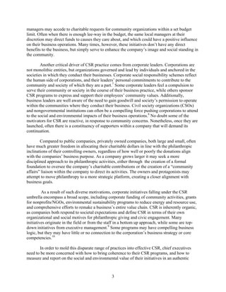 managers may accede to charitable requests for community organizations within a set budget
limit. Often when there is enough lee-way in the budget, the same local managers at their
discretion may direct funds to causes they care about, and which could have a positive influence
on their business operations. Many times, however, these initiatives don’t have any direct
benefits to the business, but simply serve to enhance the company’s image and social standing in
the community.

        Another critical driver of CSR practice comes from corporate leaders. Corporations are
not monolithic entities, but organizations governed and lead by individuals and anchored in the
societies in which they conduct their businesses. Corporate social responsibility schemes reflect
the human side of corporations, and their leaders’ personal commitments to contribute to the
community and society of which they are a part.7 Some corporate leaders feel a compulsion to
serve their community or society in the course of their business practice, while others sponsor
CSR programs to express and support their employees’ community values. Additionally,
business leaders are well aware of the need to gain goodwill and society’s permission to operate
within the communities where they conduct their business. Civil society organizations (CSOs)
and nongovernmental institutions can often be a compelling force pushing corporations to attend
to the social and environmental impacts of their business operations.8 No doubt some of the
motivators for CSR are reactive, in response to community concerns. Nonetheless, once they are
launched, often there is a constituency of supporters within a company that will demand its
continuation.

        Compared to public companies, privately owned companies, both large and small, often
have much greater freedom in allocating their charitable dollars in line with the philanthropic
inclinations of their controlling owners, regardless of how well or poorly the donations align
with the companies’ business purpose. As a company grows larger it may seek a more
disciplined approach to its philanthropic activities, either through the creation of a formal
foundation to oversee the company’s charitable contributions or the creation of a “community
affairs” liaison within the company to direct its activities. The owners and protagonists may
attempt to move philanthropy to a more strategic platform, creating a closer alignment with
business goals.

         As a result of such diverse motivations, corporate initiatives falling under the CSR
umbrella encompass a broad scope, including corporate funding of community activities, grants
for nonprofits/NGOs, environmental sustainability programs to reduce energy and resource use,
and comprehensive efforts to remake a business’s entire value chain. CSR is inherently organic,
as companies both respond to societal expectations and define CSR in terms of their own
organizational and social motives for philanthropic giving and civic engagement. Many
initiatives originate in the field or from the staff in a bottom up approach, while some are top-
down initiatives from executive management.9 Some programs may have compelling business
logic, but they may have little or no connection to the corporation’s business strategy or core
competencies.10

       In order to mold this disparate range of practices into effective CSR, chief executives
need to be more concerned with how to bring coherence to their CSR programs, and how to
measure and report on the social and environmental value of their initiatives in an authentic



                                                3
 