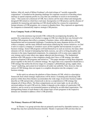 fashion. After all, much of Milton Friedman’s oft-cited critique of “socially responsible
corporations” is founded on the daunting challenge for corporate executives of deciding where
and how to spend corporate profits in a way that can contribute to social or environmental
value.11 This seems not a dismissal of CSR, but a clarion call for more robust and strategically
designed CSR initiatives which have real meat. Incongruities in CSR practice and the absence of
standards for measuring and reporting on CSR should neither be a reason for corporations’
benign tolerance of CSR programs, nor a reason to abandon them. They represent an opportunity
for companies to dramatically improve strategic CSR practice.

Every Company Needs a CSR Strategy

         Given the enormous tug towards CSR, without the accompanying discipline, the
question for corporations is not whether to engage in CSR, but what the best way forward is for
crafting CSR programs that reflect a company’s business values, while addressing social,
humanitarian and environmental challenges. Considering the many disparate drivers of CSR
within a company, and the many different motivations underlying the various initiatives, we find
it naïve to expect a company to somehow weave all this together and incorporate it as part of
business strategy. Some CSR programs will lend themselves to such an exercise, but many other
elements will not. Instead of attempting that futile exercise, our call is to bring discipline and
structure to the many fragmented components. Its components will in some cases support the
core strategy and in some others may appear adjacent and discretionary. The fundamental
problem with CSR practice is that companies usually don’t have a CSR strategy, but rather
numerous disparate CSR programs and initiatives.12 This paper attempts to bring these disparate
pieces together in the form of a coherent strategy. We argue that every corporation should have a
CSR strategy that unifies the diverse range of a company’s philanthropic giving, supply chain,
“cause” marketing, and system level initiatives all under one umbrella. Note, however, that our
notion of CSR Strategy does not equate to a complete absorption into the company’s core
business strategy.

         In this spirit we advance the platform of three theatres of CSR, which is a descriptive
framework from which strategic implications will be drawn. Evaluating and classifying CSR
practice within these three theatres accommodates the wide range of activities business leaders
describe as CSR and provides a framework to devise a comprehensive CSR strategy that
integrate all of these efforts. The three compartments are not water-tight; we do not offer a
universal address for each CSR activity. Rather it depends on the origins of a particular CSR
initiative, and its social or environmental purpose as defined by an individual organization. The
distinguishing feature of each theatre is the unique logic of how programs in the respective
domains are intended to address a firm’s CSR priorities.




The Primary Theatres of CSR Practice

       In Theatre 1 we group activities that are primarily motivated by charitable instincts, even
though they may have potential business benefits. Theatre 2 represents CSR activities that are



                                                4
 