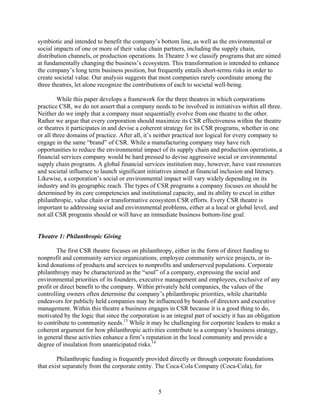 symbiotic and intended to benefit the company’s bottom line, as well as the environmental or
social impacts of one or more of their value chain partners, including the supply chain,
distribution channels, or production operations. In Theatre 3 we classify programs that are aimed
at fundamentally changing the business’s ecosystem. This transformation is intended to enhance
the company’s long term business position, but frequently entails short-terms risks in order to
create societal value. Our analysis suggests that most companies rarely coordinate among the
three theatres, let alone recognize the contributions of each to societal well-being.

         While this paper develops a framework for the three theatres in which corporations
practice CSR, we do not assert that a company needs to be involved in initiatives within all three.
Neither do we imply that a company must sequentially evolve from one theatre to the other.
Rather we argue that every corporation should maximize its CSR effectiveness within the theatre
or theatres it participates in and devise a coherent strategy for its CSR programs, whether in one
or all three domains of practice. After all, it’s neither practical nor logical for every company to
engage in the same “brand” of CSR. While a manufacturing company may have rich
opportunities to reduce the environmental impact of its supply chain and production operations, a
financial services company would be hard pressed to devise aggressive social or environmental
supply chain programs. A global financial services institution may, however, have vast resources
and societal influence to launch significant initiatives aimed at financial inclusion and literacy.
Likewise, a corporation’s social or environmental impact will vary widely depending on its
industry and its geographic reach. The types of CSR programs a company focuses on should be
determined by its core competencies and institutional capacity, and its ability to excel in either
philanthropic, value chain or transformative ecosystem CSR efforts. Every CSR theatre is
important to addressing social and environmental problems, either at a local or global level, and
not all CSR programs should or will have an immediate business bottom-line goal.


Theatre 1: Philanthropic Giving

        The first CSR theatre focuses on philanthropy, either in the form of direct funding to
nonprofit and community service organizations, employee community service projects, or in-
kind donations of products and services to nonprofits and underserved populations. Corporate
philanthropy may be characterized as the “soul” of a company, expressing the social and
environmental priorities of its founders, executive management and employees, exclusive of any
profit or direct benefit to the company. Within privately held companies, the values of the
controlling owners often determine the company’s philanthropic priorities, while charitable
endeavors for publicly held companies may be influenced by boards of directors and executive
management. Within this theatre a business engages in CSR because it is a good thing to do,
motivated by the logic that since the corporation is an integral part of society it has an obligation
to contribute to community needs.13 While it may be challenging for corporate leaders to make a
coherent argument for how philanthropic activities contribute to a company’s business strategy,
in general these activities enhance a firm’s reputation in the local community and provide a
degree of insulation from unanticipated risks.14

        Philanthropic funding is frequently provided directly or through corporate foundations
that exist separately from the corporate entity. The Coca-Cola Company (Coca-Cola), for



                                                  5
 