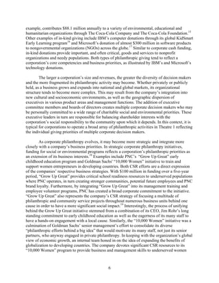 example, contributes $88.1 million annually to a variety of environmental, educational and
humanitarian organizations through The Coca-Cola Company and The Coca-Cola Foundation.15
Other examples of in-kind giving include IBM’s computer donations through its global KidSmart
Early Learning program16 and Microsoft’s donation of almost $300 million in software products
to nongovernmental organizations (NGOs) across the globe.17 Similar to corporate cash funding,
in-kind donations provide important, and often critical, goods and services to nonprofit
organizations and needy populations. Both types of philanthropic giving tend to reflect a
corporation’s core competencies and business priorities, as illustrated by IBM’s and Microsoft’s
technology donations.

        The larger a corporation’s size and revenues, the greater the diversity of decision makers
and the more fragmented its philanthropic activity may become. Whether privately or publicly
held, as a business grows and expands into national and global markets, its organizational
structure tends to become more complex. This may result from the company’s integration into
new cultural and socioeconomic environments, as well as the geographic dispersion of
executives in various product areas and management functions. The addition of executive
committee members and boards of directors creates multiple corporate decision makers who may
be personally committed to a wide range of charitable social and environmental priorities. These
executive leaders in turn are responsible for balancing shareholder interests with the
corporation’s social responsibility to the community upon which it depends. In this context, it is
typical for corporations to operate a broad array of philanthropic activities in Theatre 1 reflecting
the individual giving priorities of multiple corporate decision makers.

        As corporate philanthropy evolves, it may become more strategic and integrate more
closely with a company’s business priorities. In strategic corporate philanthropy initiatives,
funding for social or environmental programs reflects a corporation’s philanthropic priorities as
an extension of its business interests.18 Examples include PNC’s “Grow Up Great” early
childhood education program and Goldman Sachs' “10,000 Women” initiative to train and
support women entrepreneurs in developing countries. Both CSR efforts are a direct expression
of the companies’ respective business strategies. With $100 million in funding over a five-year
period, “Grow Up Great” provides critical school readiness resources to underserved populations
where PNC operates, in turn creating stronger communities, potential future employees and PNC
brand loyalty. Furthermore, by integrating “Grow Up Great” into its management training and
employee volunteer programs, PNC has created a broad corporate commitment to the initiative.
“Grow Up Great” also represents the company’s CSR strategy of focusing a multitude of
philanthropic and community service projects throughout numerous business units behind one
cause in order to have a more significant social impact.19 Interestingly, the process of unifying
behind the Grow Up Great initiative stemmed from a combination of its CEO, Jim Rohr’s long
standing commitment to early childhood education as well as the eagerness of its many staff to
have a hands-on engagement with a local cause. Similarly, the “10,000 Women” initiative was a
culmination of Goldman Sachs’ senior management’s effort to consolidate its diverse
“philanthropic efforts behind a big idea” that would motivate its many staff, not just its senior
partners, who anyway engaged in private philanthropy. In keeping with the organization’s global
view of economic growth, an internal team honed in on the idea of expanding the benefits of
globalization to developing countries. The company devotes significant CSR resources to its
“10,000 Women” program to provide business and management skills to underserved women



                                                  6
 