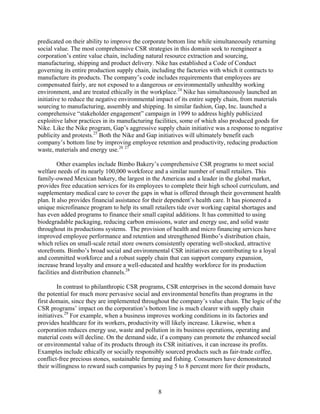 predicated on their ability to improve the corporate bottom line while simultaneously returning
social value. The most comprehensive CSR strategies in this domain seek to reengineer a
corporation’s entire value chain, including natural resource extraction and sourcing,
manufacturing, shipping and product delivery. Nike has established a Code of Conduct
governing its entire production supply chain, including the factories with which it contracts to
manufacture its products. The company’s code includes requirements that employees are
compensated fairly, are not exposed to a dangerous or environmentally unhealthy working
environment, and are treated ethically in the workplace.24 Nike has simultaneously launched an
initiative to reduce the negative environmental impact of its entire supply chain, from materials
sourcing to manufacturing, assembly and shipping. In similar fashion, Gap, Inc. launched a
comprehensive “stakeholder engagement” campaign in 1999 to address highly publicized
exploitive labor practices in its manufacturing facilities, some of which also produced goods for
Nike. Like the Nike program, Gap’s aggressive supply chain initiative was a response to negative
publicity and protests.25 Both the Nike and Gap initiatives will ultimately benefit each
company’s bottom line by improving employee retention and productivity, reducing production
waste, materials and energy use.26 27

         Other examples include Bimbo Bakery’s comprehensive CSR programs to meet social
welfare needs of its nearly 100,000 workforce and a similar number of small retailers. This
family-owned Mexican bakery, the largest in the Americas and a leader in the global market,
provides free education services for its employees to complete their high school curriculum, and
supplementary medical care to cover the gaps in what is offered through their government health
plan. It also provides financial assistance for their dependent’s health care. It has pioneered a
unique microfinance program to help its small retailers tide over working capital shortages and
has even added programs to finance their small capital additions. It has committed to using
biodegradable packaging, reducing carbon emissions, water and energy use, and solid waste
throughout its productions systems. The provision of health and micro financing services have
improved employee performance and retention and strengthened Bimbo’s distribution chain,
which relies on small-scale retail store owners consistently operating well-stocked, attractive
storefronts. Bimbo’s broad social and environmental CSR initiatives are contributing to a loyal
and committed workforce and a robust supply chain that can support company expansion,
increase brand loyalty and ensure a well-educated and healthy workforce for its production
facilities and distribution channels.28

         In contrast to philanthropic CSR programs, CSR enterprises in the second domain have
the potential for much more pervasive social and environmental benefits than programs in the
first domain, since they are implemented throughout the company’s value chain. The logic of the
CSR programs’ impact on the corporation’s bottom line is much clearer with supply chain
initiatives.29 For example, when a business improves working conditions in its factories and
provides healthcare for its workers, productivity will likely increase. Likewise, when a
corporation reduces energy use, waste and pollution in its business operations, operating and
material costs will decline. On the demand side, if a company can promote the enhanced social
or environmental value of its products through its CSR initiatives, it can increase its profits.
Examples include ethically or socially responsibly sourced products such as fair-trade coffee,
conflict-free precious stones, sustainable farming and fishing. Consumers have demonstrated
their willingness to reward such companies by paying 5 to 8 percent more for their products,



                                                8
 