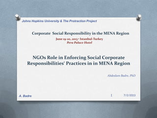 Corporate Social Responsibility in the MENA Region
June 19-20, 2013 • Istanbul-Turkey
Pera Palace Hotel
NGOs Role in Enforcing Social Corporate
Responsibilities‘ Practices in in MENA Region
Abdeslam Badre, PhD
7/2/2013
Johns Hopkins University & The Protraction Project
1A. Badre
 