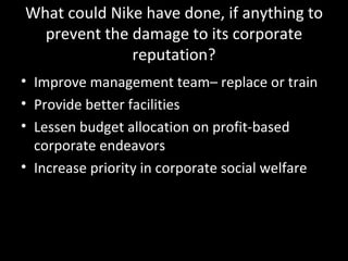 What could Nike have done, if anything to prevent the damage to its corporate reputation? Improve management team– replace or train Provide better facilities Lessen budget allocation on profit-based corporate endeavors Increase priority in corporate social welfare 