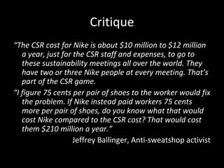 Critique “ The CSR cost for Nike is about $10 million to $12 million a year, just for the CSR staff and expenses, to go to these sustainability meetings all over the world. They have two or three Nike people at every meeting. That’s part of the CSR game. “ I figure 75 cents per pair of shoes to the worker would fix the problem. If Nike instead paid workers 75 cents more per pair of shoes, do you know what that would cost Nike compared to the CSR cost? That would cost them $210 million a year.” Jeffrey Ballinger, Anti-sweatshop activist 