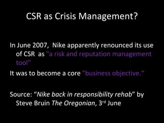 CSR as Crisis Management? In June 2007,  Nike apparently renounced its use of CSR  as  "a risk and reputation management tool“ It was to become a core  "business objective.“ Source: “ Nike back in responsibility rehab ” by Steve Bruin  The Oregonian , 3 rd  June  