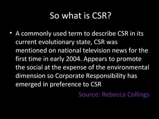 So what is CSR? A commonly used term to describe CSR in its current evolutionary state, CSR was mentioned on national television news for the first time in early 2004. Appears to promote the social at the expense of the environmental dimension so Corporate Responsibility has emerged in preference to CSR Source: Rebecca Collings 