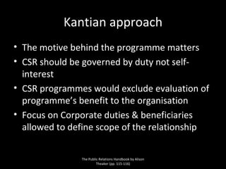 Kantian approach The motive behind the programme matters CSR should be governed by duty not self-interest CSR programmes would exclude evaluation of programme’s benefit to the organisation Focus on Corporate duties & beneficiaries allowed to define scope of the relationship The Public Relations Handbook by Alison Theaker (pp. 115-116) 