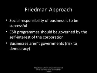 Friedman Approach Social responsibility of business is to be successful CSR programmes should be governed by the self-interest of the corporation Businesses aren’t governments (risk to democracy) http://www.suite101.com/content/opposition-to-corporate-social-responsibility-a146829 